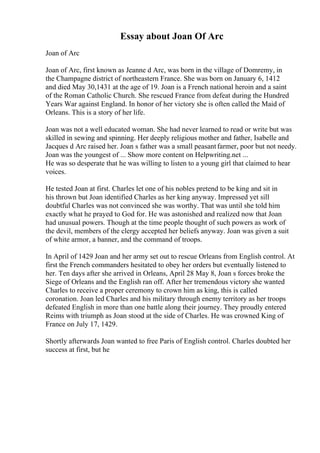 Essay about Joan Of Arc
Joan of Arc
Joan of Arc, first known as Jeanne d Arc, was born in the village of Domremy, in
the Champagne district of northeastern France. She was born on January 6, 1412
and died May 30,1431 at the age of 19. Joan is a French national heroin and a saint
of the Roman Catholic Church. She rescued France from defeat during the Hundred
Years War against England. In honor of her victory she is often called the Maid of
Orleans. This is a story of her life.
Joan was not a well educated woman. She had never learned to read or write but was
skilled in sewing and spinning. Her deeply religious mother and father, Isabelle and
Jacques d Arc raised her. Joan s father was a small peasantfarmer, poor but not needy.
Joan was the youngest of ... Show more content on Helpwriting.net ...
He was so desperate that he was willing to listen to a young girl that claimed to hear
voices.
He tested Joan at first. Charles let one of his nobles pretend to be king and sit in
his thrown but Joan identified Charles as her king anyway. Impressed yet sill
doubtful Charles was not convinced she was worthy. That was until she told him
exactly what he prayed to God for. He was astonished and realized now that Joan
had unusual powers. Though at the time people thought of such powers as work of
the devil, members of the clergy accepted her beliefs anyway. Joan was given a suit
of white armor, a banner, and the command of troops.
In April of 1429 Joan and her army set out to rescue Orleans from English control. At
first the French commanders hesitated to obey her orders but eventually listened to
her. Ten days after she arrived in Orleans, April 28 May 8, Joan s forces broke the
Siege of Orleans and the English ran off. After her tremendous victory she wanted
Charles to receive a proper ceremony to crown him as king, this is called
coronation. Joan led Charles and his military through enemy territory as her troops
defeated English in more than one battle along their journey. They proudly entered
Reims with triumph as Joan stood at the side of Charles. He was crowned King of
France on July 17, 1429.
Shortly afterwards Joan wanted to free Paris of English control. Charles doubted her
success at first, but he
 