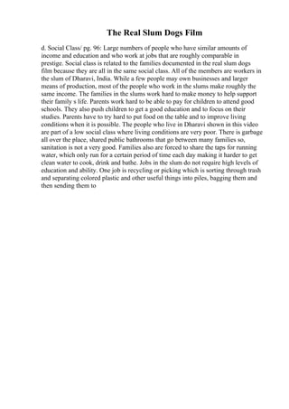 The Real Slum Dogs Film
d. Social Class/ pg. 96: Large numbers of people who have similar amounts of
income and education and who work at jobs that are roughly comparable in
prestige. Social class is related to the families documented in the real slum dogs
film because they are all in the same social class. All of the members are workers in
the slum of Dharavi, India. While a few people may own businesses and larger
means of production, most of the people who work in the slums make roughly the
same income. The families in the slums work hard to make money to help support
their family s life. Parents work hard to be able to pay for children to attend good
schools. They also push children to get a good education and to focus on their
studies. Parents have to try hard to put food on the table and to improve living
conditions when it is possible. The people who live in Dharavi shown in this video
are part of a low social class where living conditions are very poor. There is garbage
all over the place, shared public bathrooms that go between many families so,
sanitation is not a very good. Families also are forced to share the taps for running
water, which only run for a certain period of time each day making it harder to get
clean water to cook, drink and bathe. Jobs in the slum do not require high levels of
education and ability. One job is recycling or picking which is sorting through trash
and separating colored plastic and other useful things into piles, bagging them and
then sending them to
 