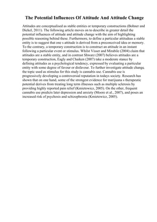The Potential Influences Of Attitude And Attitude Change
Attitudes are conceptualised as stable entities or temporary constructions (Bohner and
Dickel, 2011). The following article moves on to describe in greater detail the
potential influences of attitude and attitude change with the aim of highlighting
possible reasoning behind these. Furthermore, to define a particular attitudeas a stable
entity is to suggest that one s attitude is derived from a preconceived idea or memory.
To the contrary, a temporary construction is to construct an attitude in an instant
following a particular event or stimulus. Whilst Visser and Mirabile (2004) claim that
attitudes are a stable entity, and in contrast Shwarz (2007) believes attitudes are a
temporary construction, Eagly and Chaiken (2007) take a moderate stance by
defining attitudes as a psychological tendency, expressed by evaluating a particular
entity with some degree of favour or disfavour. To further investigate attitude change,
the topic used as stimulus for this study is cannabis use. Cannabis use is
progressively developing a controversial reputation in todays society. Research has
shown that on one hand, some of the strongest evidence for marijuana s therapeutic
potential derives from treating long term illnesses such as multiple sclerosis by
providing highly reported pain relief (Kmietowicz, 2005). On the other, frequent
cannabis use predicts later depression and anxiety (Moore et al., 2007), and poses an
increased risk of psychosis and schizophrenia (Kmietowicz, 2005).
 