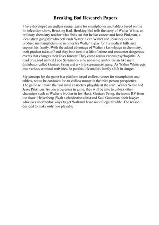 Breaking Bad Research Papers
I have developed an endless runner game for smartphones and tablets based on the
hit television show, Breaking Bad. Breaking Bad tells the story of Walter White, an
ordinary chemistry teacher who finds out that he has cancer and Jesse Pinkman, a
local street gangster who befriends Walter. Both Walter and Jesse decides to
produce methamphetamine in order for Walter to pay for his medical bills and
support his family. With the added advantage of Walter s knowledge in chemistry,
their product takes off and they both turn to a life of crime and encounter dangerous
events that changes their lives forever. They come across various psychopaths. A
mad drug lord named Tuco Salamanca, a no nonsense authoritarian like meth
distributor called Gustavo Fring and a white supremacist gang. As Walter White gets
into various criminal activities, he puts his life and his family s life in danger.
My concept for the game is a platform based endless runner for smartphones and
tablets, not to be confused for an endless runner in the third person perspective.
The game will have the two main characters playable at the start, Walter White and
Jesse Pinkman. As one progresses in game, they will be able to unlock other
characters such as Walter s brother in law Hank, Gustavo Fring, the iconic RV from
the show, Heisenberg (Walt s clandestine alias) and Saul Goodman, their lawyer
who uses unorthodox ways to get Walt and Jesse out of legal trouble. The reason I
decided to make only two playable
 