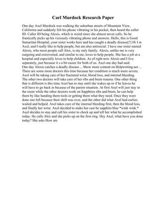 Carl Murdock Research Paper
One day Axel Murdock was walking the suburban streets of Mountain View,
California and suddenly felt his phone vibrating in his pocket, then heard the caller
ID. Caller ID being Alexis, which is weird since she almost never calls. So he
frantically picks up his viciously vibrating phone and answers. Hello, this is Good
Samaritan Hospital, your sister works here and has caught a deadly disease[?] Hi I m
Axel, and I really like to help people, but am also antisocial. I have one sister named
Alexis, who most people call Alex, is my only family. Alexis, unlike me is very
outgoing and extroverted, and similar to me, loves to help people. She has a job at a
hospital and especially loves to help children. As of right now Alexis and I live
separately, just because it s a bit easier for both of us. Axel one day had said.
One day Alexis catches a deadly disease ... Show more content on Helpwriting.net ...
There are some more doctors this time because her condition is much more severe.
Axel will be taking care of her fractured wrist, blood loss, and internal bleeding.
The other two doctors will take care of her ribs and brain trauma. One other thing
that is different is this time Axel has to stay until she wakes up or if he leaves he
will have to go back in because of the parent situation. At first Axel will just stay in
the room while the other doctors work on Sapphires ribs and brain, he can help
them by like handing them tools or getting them what they need. Once they were
done one left because their shift was over, and the other did what Axel had earlier,
waited and helped. Axel takes care of the internal bleeding first, then the blood loss,
and finally her wrist. Axel decided to make her cast be sapphire blue *wink wink.*
Axel decides to stay and call his sister to check up and tell her what he accomplished
today. He calls Alex and she picks up on the first ring. Hey Axel, what have you done
today? She asks How are
 