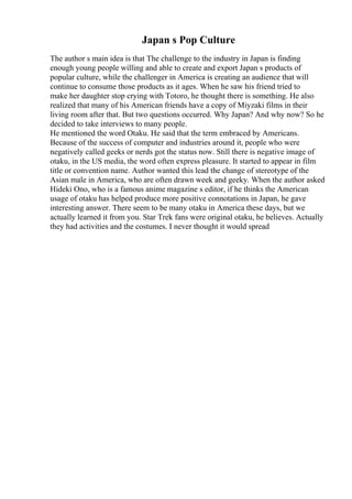 Japan s Pop Culture
The author s main idea is that The challenge to the industry in Japan is finding
enough young people willing and able to create and export Japan s products of
popular culture, while the challenger in America is creating an audience that will
continue to consume those products as it ages. When he saw his friend tried to
make her daughter stop crying with Totoro, he thought there is something. He also
realized that many of his American friends have a copy of Miyzaki films in their
living room after that. But two questions occurred. Why Japan? And why now? So he
decided to take interviews to many people.
He mentioned the word Otaku. He said that the term embraced by Americans.
Because of the success of computer and industries around it, people who were
negatively called geeks or nerds got the status now. Still there is negative image of
otaku, in the US media, the word often express pleasure. It started to appear in film
title or convention name. Author wanted this lead the change of stereotype of the
Asian male in America, who are often drawn week and geeky. When the author asked
Hideki Ono, who is a famous anime magazine s editor, if he thinks the American
usage of otaku has helped produce more positive connotations in Japan, he gave
interesting answer. There seem to be many otaku in America these days, but we
actually learned it from you. Star Trek fans were original otaku, he believes. Actually
they had activities and the costumes. I never thought it would spread
 