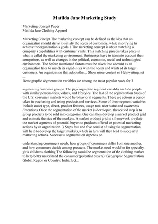 Matilda Jane Marketing Study
Marketing Concept Paper
Matilda Jane Clothing Apparel
Marketing Concept The marketing concept can be defined as the idea that an
organization should strive to satisfy the needs of customers, while also trying to
achieve the organization s goals.1 The marketing concept is about matching a
company s capabilities with customer wants. This matching process takes place in
what is called the marketing environment. Businesses have to take into account their
competitors, as well as changes in the political, economic, social and technological
environment. The before mentioned factors must be taken into account as an
organization tries to match its capabilities with the needs and wants of its target
customers. An organization that adopts the ... Show more content on Helpwriting.net
...
Demographic segmentation variables are among the most popular bases for 3
segmenting customer groups. The psychographic segment variables include people
with similar personalities, values, and lifestyles. The last of the segmentation bases of
the U.S. consumer markets would be behavioral segments. These are actions a person
takes in purchasing and using products and services. Some of these segment variables
include outlet type, direct, product features, usage rate, user status and awareness
/intentions. Once the segmentation of the market is developed, the second step is to
group products to be sold into categories. One can then develop a market product grid
and estimate the size of the markets. A market product grid is a framework to relate
the market segments of potential buyers to products offered or potential marketing
actions by an organization. 3 Steps four and five consist of using the segmentation
will help to develop the target markets, which in turn will then lead to successful
marketing actions. Successful segmentation depends on
understanding consumers needs, how groups of consumers differ from one another,
and how consumers decide among products. The market need would be for specialty
girls childrens clothing The following would be segmentation of the clothing market
to help better understand the consumer (potential buyers): Geographic Segmentation
Global Region or Country: India, Ect...
 