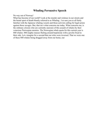 Whaling Persuasive Speech
No way out of Norway!
What has become of our world? Look at the murder and violence in our streets and
the brutal sport of death bluntly referred to as Whaling . I m sure you re all fairly
familiar with the Japanese whaling vessels and those activists calling for legal action
against those savages. But, that isn t what concerns me today. What concerns me, is
the ordinary citizens who are currently unaware of this assault of whales by their
voracious Norwegian enemies. The Norwegian whale quota for this current year is
880 whales. 880 mighty masses flailing around hopelessly with a javelin fixed in
their side. Let s imagine for a second that our roles were reversed. That we were one
of these 880 whales being dragged away from our home, our
 