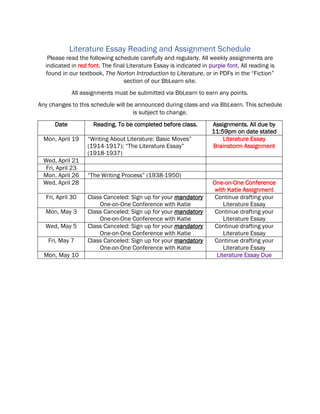 Literature Essay Reading and Assignment Schedule
Please read the following schedule carefully and regularly. All weekly assignments are
indicated in red font. The final Literature Essay is indicated in purple font. All reading is
found in our textbook, The Norton Introduction to Literature, or in PDFs in the “Fiction”
section of our BbLearn site.
All assignments must be submitted via BbLearn to earn any points.
Any changes to this schedule will be announced during class and via BbLearn. This schedule
is subject to change.
Date Reading. To be completed before class. Assignments. All due by
11:59pm on date stated
Mon, April 19 “Writing About Literature: Basic Moves”
(1914-1917); “The Literature Essay”
(1918-1937)
Literature Essay
Brainstorm Assignment
Wed, April 21
Fri, April 23
Mon. April 26 “The Writing Process” (1938-1950)
Wed, April 28 One-on-One Conference
with Katie Assignment
Fri, April 30 Class Canceled: Sign up for your mandatory
One-on-One Conference with Katie
Continue drafting your
Literature Essay
Mon, May 3 Class Canceled: Sign up for your mandatory
One-on-One Conference with Katie
Continue drafting your
Literature Essay
Wed, May 5 Class Canceled: Sign up for your mandatory
One-on-One Conference with Katie
Continue drafting your
Literature Essay
Fri, May 7 Class Canceled: Sign up for your mandatory
One-on-One Conference with Katie
Continue drafting your
Literature Essay
Mon, May 10 Literature Essay Due
 