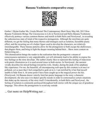 Banana Yoshimoto comparative essay
Garber 1 Dylan Garber Ms. Ursula Misztal The Contemporary Short Story May 6th, 2013 How
Banana Yoshimoto Brings The Unconscious to Life in Newlywed and Helix Banana Yoshimoto
effectively portrays various common themes and motifs in both Helix and Newlywed , in revealing
the subconscious state of mind of the respective protagonists. Although the storylines are quite
different, we get the feeling that many themes and strategies such as isolation, incredible poetic
effect, and the recurring use of a helper figure used to develop the characters, are relatively
interchangeable. These literary patterns allow for the protagonists to both escape the shallowness
that plagues them, and bring to light the deeper meaning behind their... Show more content on
Helpwriting.net ...
This dramatization brings the reader to the realization that the protagonist s stream of
consciousness narration is very unpredictable, yet will ultimately lead to his ability to expose his
true feelings as the story develops. The author clearly likes to represent this feeling of indecision
with poetic illustration as it is used several times in both stories. In Newlywed , the narrator
vividly describes his mixed feelings toward his wife, Atsuko, during the peak of his epiphany
like experience: For me, the beautiful, all encompassing web spun by this creature is at once so
polluted, yet so pure that I feel compelled to grab on to it. I am terrified by it but find myself
unable to hide from it. At some point I have been caught up in the magical power she has.
(Newlywed, 16) Banana doesn t strictly limit her poetic language to the story s character
development; she also uses it to depict specific moods in order to contextualize certain situations
that shake up the intensity of the story itself. Coincidentally, in both Helix and Newlywed , the
feeling of isolation is commonly portrayed throughout both stories with the unique use of grandiose
language. This allows the protagonists to avoid any outside
... Get more on HelpWriting.net ...
 