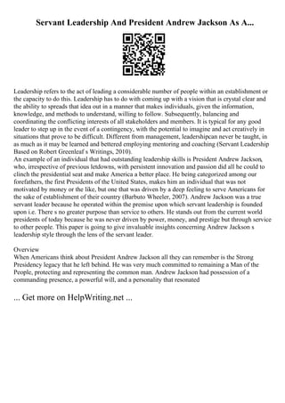 Servant Leadership And President Andrew Jackson As A...
Leadership refers to the act of leading a considerable number of people within an establishment or
the capacity to do this. Leadership has to do with coming up with a vision that is crystal clear and
the ability to spreads that idea out in a manner that makes individuals, given the information,
knowledge, and methods to understand, willing to follow. Subsequently, balancing and
coordinating the conflicting interests of all stakeholders and members. It is typical for any good
leader to step up in the event of a contingency, with the potential to imagine and act creatively in
situations that prove to be difficult. Different from management, leadershipcan never be taught, in
as much as it may be learned and bettered employing mentoring and coaching (Servant Leadership
Based on Robert Greenleaf s Writings, 2010).
An example of an individual that had outstanding leadership skills is President Andrew Jackson,
who, irrespective of previous letdowns, with persistent innovation and passion did all he could to
clinch the presidential seat and make America a better place. He being categorized among our
forefathers, the first Presidents of the United States, makes him an individual that was not
motivated by money or the like, but one that was driven by a deep feeling to serve Americans for
the sake of establishment of their country (Barbuto Wheeler, 2007). Andrew Jackson was a true
servant leader because he operated within the premise upon which servant leadership is founded
upon i.e. There s no greater purpose than service to others. He stands out from the current world
presidents of today because he was never driven by power, money, and prestige but through service
to other people. This paper is going to give invaluable insights concerning Andrew Jackson s
leadership style through the lens of the servant leader.
Overview
When Americans think about President Andrew Jackson all they can remember is the Strong
Presidency legacy that he left behind. He was very much committed to remaining a Man of the
People, protecting and representing the common man. Andrew Jackson had possession of a
commanding presence, a powerful will, and a personality that resonated
... Get more on HelpWriting.net ...
 