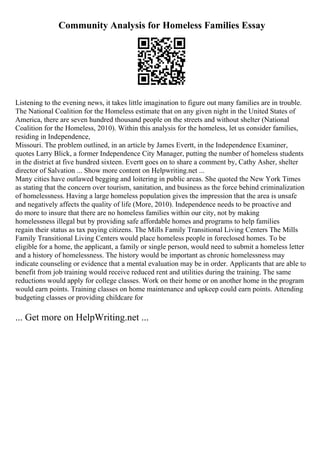 Community Analysis for Homeless Families Essay
Listening to the evening news, it takes little imagination to figure out many families are in trouble.
The National Coalition for the Homeless estimate that on any given night in the United States of
America, there are seven hundred thousand people on the streets and without shelter (National
Coalition for the Homeless, 2010). Within this analysis for the homeless, let us consider families,
residing in Independence,
Missouri. The problem outlined, in an article by James Evertt, in the Independence Examiner,
quotes Larry Blick, a former Independence City Manager, putting the number of homeless students
in the district at five hundred sixteen. Evertt goes on to share a comment by, Cathy Asher, shelter
director of Salvation ... Show more content on Helpwriting.net ...
Many cities have outlawed begging and loitering in public areas. She quoted the New York Times
as stating that the concern over tourism, sanitation, and business as the force behind criminalization
of homelessness. Having a large homeless population gives the impression that the area is unsafe
and negatively affects the quality of life (More, 2010). Independence needs to be proactive and
do more to insure that there are no homeless families within our city, not by making
homelessness illegal but by providing safe affordable homes and programs to help families
regain their status as tax paying citizens. The Mills Family Transitional Living Centers The Mills
Family Transitional Living Centers would place homeless people in foreclosed homes. To be
eligible for a home, the applicant, a family or single person, would need to submit a homeless letter
and a history of homelessness. The history would be important as chronic homelessness may
indicate counseling or evidence that a mental evaluation may be in order. Applicants that are able to
benefit from job training would receive reduced rent and utilities during the training. The same
reductions would apply for college classes. Work on their home or on another home in the program
would earn points. Training classes on home maintenance and upkeep could earn points. Attending
budgeting classes or providing childcare for
... Get more on HelpWriting.net ...
 