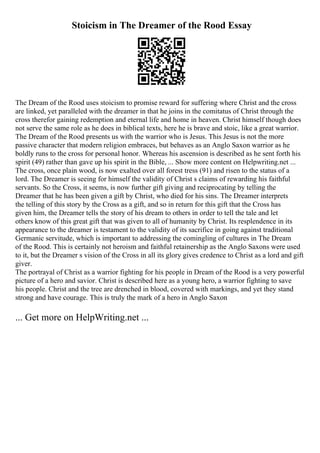 Stoicism in The Dreamer of the Rood Essay
The Dream of the Rood uses stoicism to promise reward for suffering where Christ and the cross
are linked, yet paralleled with the dreamer in that he joins in the comitatus of Christ through the
cross therefor gaining redemption and eternal life and home in heaven. Christ himself though does
not serve the same role as he does in biblical texts, here he is brave and stoic, like a great warrior.
The Dream of the Rood presents us with the warrior who is Jesus. This Jesus is not the more
passive character that modern religion embraces, but behaves as an Anglo Saxon warrior as he
boldly runs to the cross for personal honor. Whereas his ascension is described as he sent forth his
spirit (49) rather than gave up his spirit in the Bible, ... Show more content on Helpwriting.net ...
The cross, once plain wood, is now exalted over all forest tress (91) and risen to the status of a
lord. The Dreamer is seeing for himself the validity of Christ s claims of rewarding his faithful
servants. So the Cross, it seems, is now further gift giving and reciprocating by telling the
Dreamer that he has been given a gift by Christ, who died for his sins. The Dreamer interprets
the telling of this story by the Cross as a gift, and so in return for this gift that the Cross has
given him, the Dreamer tells the story of his dream to others in order to tell the tale and let
others know of this great gift that was given to all of humanity by Christ. Its resplendence in its
appearance to the dreamer is testament to the validity of its sacrifice in going against traditional
Germanic servitude, which is important to addressing the comingling of cultures in The Dream
of the Rood. This is certainly not heroism and faithful retainership as the Anglo Saxons were used
to it, but the Dreamer s vision of the Cross in all its glory gives credence to Christ as a lord and gift
giver.
The portrayal of Christ as a warrior fighting for his people in Dream of the Rood is a very powerful
picture of a hero and savior. Christ is described here as a young hero, a warrior fighting to save
his people. Christ and the tree are drenched in blood, covered with markings, and yet they stand
strong and have courage. This is truly the mark of a hero in Anglo Saxon
... Get more on HelpWriting.net ...
 