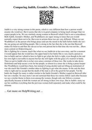 Comparing Judith, Grendel s Mother, And Wealhtheow
Judith is a very strong woman in this poem, which is very different than how a person would
assume she would act. But it seems that she is in good company in being much stronger than we
expect people to be. We see similarly strong women in Beowulf which I feel is not a coincidence.
Both Judith, Grendel s Mother, and Wealhtheow are super strong in times that you would
normally expect them not to be. But even in actions these two are very different. Where we see
Wealhtheow as the person who brings peace and sets the mood in the halls before battle she isn t
the one going out and killing people. She is strong in the fact that she is the one that Beowulf
makes his boast to and that she can act as her own person but in that time she was not the... Show
more content on Helpwriting.net ...
She is fighting for a reason, much like what we see Judith do in her own story, and for a moment
it would appear that she would have the upper hand in her battle She is very much a person to
fear in battle and isn t afraid to have to fight to get what she feels is right, even though in the end
her own fight is not noble to anyone but her she still fights with the grace of a warrior in battle.
Then we get to Judith who is in her own sense a mixture of these two. She works to take down
Holofernes and help secure a win for her people, so almost in a sense she is being a peace keeper
like Wealhtheow would have been, but instead of using alcohol and not lifting an instrument of
war she much like Grendel s mother takes to fighting to get what she means. In the end she does
what is right and we accept that the death of the man is all in the good for her people. Yet the
battle she fought for many is rather similar to the battle Grendel s Mother waged on Beowulf after
her son s murder. So once more I am not surmised that these two stories follow each other because
we see a similar theme in them even among the women, though only one follows a woman
specifically because in both the women are all strong in their own ways. But in Judith s story we
see her combine everything that the pervious women held separately and make what could be the
ultimate
... Get more on HelpWriting.net ...
 