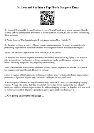 Dr. Leonard Roudner s Top Plastic Surgeons Essay
Dr. Leonard Roudner (Dr. Lenny Roudner) is one of South Florida s top plastic surgeons. He offers
an array of body enhancement procedures to the residents of Hialeah, FL and the areas surrounding
this community.
A Plastic Surgeon Who Specializes in Breast Augmentation Near Hialeah, FL
Dr. Roudner performs a variety of breast enhancement procedures. However, he specializes in
performing augmentation mammoplasty (aka breast augmentation or breast implant surgery).
Issues That a Breast Augmentation Near Hialeah, FL Can Address
Dr. Roudner uses a breast augmentation to reconstruct the breast following injury to the breast or
after a mastectomy. Furthermore, a breast augmentation can be used to restore volume to the
breasts following weight loss and pregnancy/breastfeeding.
Some of the benefits that women who choose to have a breast augmentation with Dr. Roudner at
his surgery center near Hialeah, FL receive include:
a nicer projection of the breasts, due to the added volume achieved during the breast augmentation
procedure; a figure that appears more balanced; and improved self confidence.
A breast augmentation can accomplish many things; however, it cannot correct drooping/sagging
breasts. Women who notice that their breasts fall below their breast crease at the base of each
breast can still have a breast augmentation. To address drooping breasts, Dr. Roudner will also need
to perform a breast lift. These two procedures can be performed simultaneously at
... Get more on HelpWriting.net ...
 