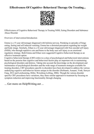 Effectiveness Of Cognitive- Behavioral Therapy On Treating...
Effectiveness of Cognitive Behavioral Therapy in Treating NSSI, Eating Disorders and Substance
Abuse Disorder
Overview of intervention/Introduction
Emma is a 15 year old teenager diagnosed with bulimia nervosa. Partaking in episodes of binge
eating, fasting and self induced vomiting; Emma has a distorted perception regarding her weight
and body image. Similarly, Ethan is a 16 year old teenager diagnosed with Non suicidal self injury
(NSSI), who through repetitive cuts and burns to the body uses self injury as an emotional
regulatory strategy. Both Emma and Ethan were suggested Cognitive behavioral therapy as an
effective treatment option.
Cognitive behavioral therapy (CBT) refers to a class of psychological and behavioral interventions
based on the premise that cognitive and behavioral factors play an important role in maintaining
psychological disorders and distress. Taking into account the knowledge on the development and
maintenance of psychological disorders and the wide range of treatment strategies available for
treating disorders, CBT procedures specific to disorders have been developed to address the various
underlying cognitive and behavior factors unique to the disorder (Hofmann, Asnaani, Vonk, Sawyer
Fang, 2012 and Leichsenring, Hiller, Weissberg Leibing, 2006). Though the various disorder
specific CBT procedures have variations, they share similar approach to treatment by focusing on
symptom reduction and improving functionality through changing
... Get more on HelpWriting.net ...
 
