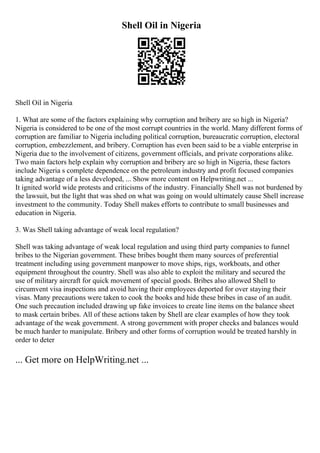 Shell Oil in Nigeria
Shell Oil in Nigeria
1. What are some of the factors explaining why corruption and bribery are so high in Nigeria?
Nigeria is considered to be one of the most corrupt countries in the world. Many different forms of
corruption are familiar to Nigeria including political corruption, bureaucratic corruption, electoral
corruption, embezzlement, and bribery. Corruption has even been said to be a viable enterprise in
Nigeria due to the involvement of citizens, government officials, and private corporations alike.
Two main factors help explain why corruption and bribery are so high in Nigeria, these factors
include Nigeria s complete dependence on the petroleum industry and profit focused companies
taking advantage of a less developed, ... Show more content on Helpwriting.net ...
It ignited world wide protests and criticisms of the industry. Financially Shell was not burdened by
the lawsuit, but the light that was shed on what was going on would ultimately cause Shell increase
investment to the community. Today Shell makes efforts to contribute to small businesses and
education in Nigeria.
3. Was Shell taking advantage of weak local regulation?
Shell was taking advantage of weak local regulation and using third party companies to funnel
bribes to the Nigerian government. These bribes bought them many sources of preferential
treatment including using government manpower to move ships, rigs, workboats, and other
equipment throughout the country. Shell was also able to exploit the military and secured the
use of military aircraft for quick movement of special goods. Bribes also allowed Shell to
circumvent visa inspections and avoid having their employees deported for over staying their
visas. Many precautions were taken to cook the books and hide these bribes in case of an audit.
One such precaution included drawing up fake invoices to create line items on the balance sheet
to mask certain bribes. All of these actions taken by Shell are clear examples of how they took
advantage of the weak government. A strong government with proper checks and balances would
be much harder to manipulate. Bribery and other forms of corruption would be treated harshly in
order to deter
... Get more on HelpWriting.net ...
 