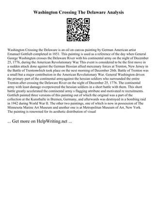 Washington Crossing The Delaware Analysis
Washington Crossing the Delaware is an oil on canvas painting by German American artist
Emanuel Gottlieb completed in 1851. This painting is used as a reference of the day when General
George Washington crosses the Delaware River with his continental army on the night of December
25, 1776, during the American Revolutionary War. This event is considered to be the first move in
a sudden attack done against the German Hessian allied mercenary forces at Trenton, New Jersey in
the Battle of Trentonwhich took place on the next morning of December 26th. Battle of Trenton was
a small but a major contribution in the American Revolutionary War. General Washington driven
the primary part of the continental armyagainst the hessian soldiers who surrounded the entire
Trenton after crossing the Delaware River on the night of December 25, 1776. The continental
army with least damage overpowered the hessian soldiers in a short battle with them. This short
battle greatly accelerated the continental army s flagging attribute and motivated re recruitments.
Gottlieb painted three versions of this painting out of which the original was a part of the
collection at the Kunsthalle in Bremen, Germany, and afterwards was destroyed in a bombing raid
in 1942 during World War II. The other two paintings, one of which is now in possession of The
Minnesota Marine Art Museum and another one is at Metropolitan Museum of Art, New York.
The painting is renowned for its aesthetic distribution of visual
... Get more on HelpWriting.net ...
 