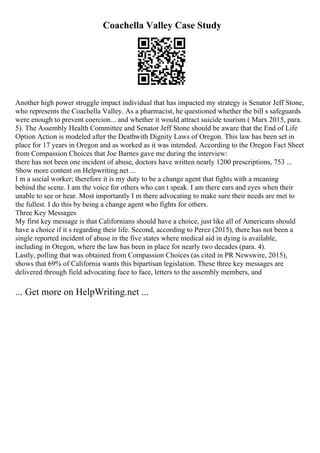 Coachella Valley Case Study
Another high power struggle impact individual that has impacted my strategy is Senator Jeff Stone,
who represents the Coachella Valley. As a pharmacist, he questioned whether the bill s safeguards
were enough to prevent coercion... and whether it would attract suicide tourism ( Marx 2015, para.
5). The Assembly Health Committee and Senator Jeff Stone should be aware that the End of Life
Option Action is modeled after the Deathwith Dignity Laws of Oregon. This law has been set in
place for 17 years in Oregon and as worked as it was intended. According to the Oregon Fact Sheet
from Compassion Choices that Joe Barnes gave me during the interview:
there has not been one incident of abuse, doctors have written nearly 1200 prescriptions, 753 ...
Show more content on Helpwriting.net ...
I m a social worker; therefore it is my duty to be a change agent that fights with a meaning
behind the scene. I am the voice for others who can t speak. I am there ears and eyes when their
unable to see or hear. Most importantly I m there advocating to make sure their needs are met to
the fullest. I do this by being a change agent who fights for others.
Three Key Messages
My first key message is that Californians should have a choice, just like all of Americans should
have a choice if it s regarding their life. Second, according to Perez (2015), there has not been a
single reported incident of abuse in the five states where medical aid in dying is available,
including in Oregon, where the law has been in place for nearly two decades (para. 4).
Lastly, polling that was obtained from Compassion Choices (as cited in PR Newswire, 2015),
shows that 69% of California wants this bipartisan legislation. These three key messages are
delivered through field advocating face to face, letters to the assembly members, and
... Get more on HelpWriting.net ...
 