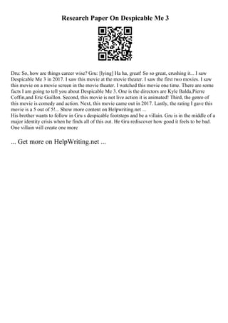 Research Paper On Despicable Me 3
Dru: So, how are things career wise? Gru: [lying] Ha ha, great! So so great, crushing it... I saw
Despicable Me 3 in 2017. I saw this movie at the movie theater. I saw the first two movies. I saw
this movie on a movie screen in the movie theater. I watched this movie one time. There are some
facts I am going to tell you about Despicable Me 3. One is the directors are Kyle Balda,Pierre
Coffin,and Eric Guillon. Second, this movie is not live action it is animated! Third, the genre of
this movie is comedy and action. Next, this movie came out in 2017. Lastly, the rating I gave this
movie is a 5 out of 5!... Show more content on Helpwriting.net ...
His brother wants to follow in Gru s despicable footsteps and be a villain. Gru is in the middle of a
major identity crisis when he finds all of this out. He Gru rediscover how good it feels to be bad.
One villain will create one more
... Get more on HelpWriting.net ...
 