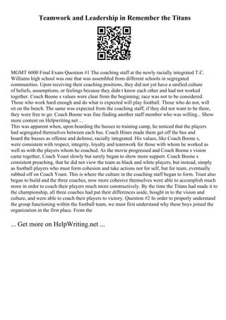Teamwork and Leadership in Remember the Titans
MGMT 6000 Final Exam Question #1 The coaching staff at the newly racially integrated T.C.
Williams high school was one that was assembled from different schools in segregated
communities. Upon receiving their coaching positions, they did not yet have a unified culture
of beliefs, assumptions, or feelings because they didn t know each other and had not worked
together. Coach Boone s values were clear from the beginning; race was not to be considered.
Those who work hard enough and do what is expected will play football. Those who do not, will
sit on the bench. The same was expected from the coaching staff; if they did not want to be there,
they were free to go. Coach Boone was fine finding another staff member who was willing... Show
more content on Helpwriting.net ...
This was apparent when, upon boarding the busses to training camp, he noticed that the players
had segregated themselves between each bus. Coach Hines made them get off the bus and
board the busses as offense and defense, racially integrated. His values, like Coach Boone s,
were consistent with respect, integrity, loyalty and teamwork for those with whom he worked as
well as with the players whom he coached. As the movie progressed and Coach Boone s vision
came together, Coach Yoast slowly but surely began to show more support. Coach Boone s
consistent preaching, that he did not view the team as black and white players, but instead, simply
as football players who must form cohesion and take actions not for self, but for team, eventually
rubbed off on Coach Yoast. This is where the culture in the coaching staff began to form. Trust also
began to build and the three coaches, now more cohesive themselves were able to accomplish much
more in order to coach their players much more constructively. By the time the Titans had made it to
the championship, all three coaches had put their differences aside, bought in to the vision and
culture, and were able to coach their players to victory. Question #2 In order to properly understand
the group functioning within the football team, we must first understand why these boys joined the
organization in the first place. From the
... Get more on HelpWriting.net ...
 