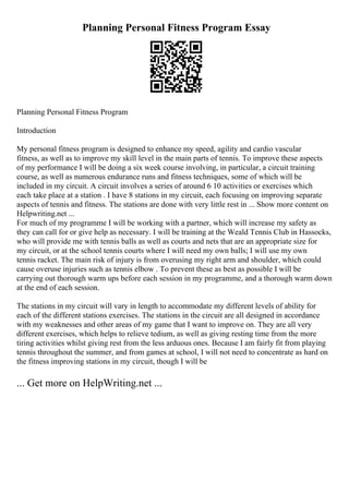Planning Personal Fitness Program Essay
Planning Personal Fitness Program
Introduction
My personal fitness program is designed to enhance my speed, agility and cardio vascular
fitness, as well as to improve my skill level in the main parts of tennis. To improve these aspects
of my performance I will be doing a six week course involving, in particular, a circuit training
course, as well as numerous endurance runs and fitness techniques, some of which will be
included in my circuit. A circuit involves a series of around 6 10 activities or exercises which
each take place at a station . I have 8 stations in my circuit, each focusing on improving separate
aspects of tennis and fitness. The stations are done with very little rest in ... Show more content on
Helpwriting.net ...
For much of my programme I will be working with a partner, which will increase my safety as
they can call for or give help as necessary. I will be training at the Weald Tennis Club in Hassocks,
who will provide me with tennis balls as well as courts and nets that are an appropriate size for
my circuit, or at the school tennis courts where I will need my own balls; I will use my own
tennis racket. The main risk of injury is from overusing my right arm and shoulder, which could
cause overuse injuries such as tennis elbow . To prevent these as best as possible I will be
carrying out thorough warm ups before each session in my programme, and a thorough warm down
at the end of each session.
The stations in my circuit will vary in length to accommodate my different levels of ability for
each of the different stations exercises. The stations in the circuit are all designed in accordance
with my weaknesses and other areas of my game that I want to improve on. They are all very
different exercises, which helps to relieve tedium, as well as giving resting time from the more
tiring activities whilst giving rest from the less arduous ones. Because I am fairly fit from playing
tennis throughout the summer, and from games at school, I will not need to concentrate as hard on
the fitness improving stations in my circuit, though I will be
... Get more on HelpWriting.net ...
 