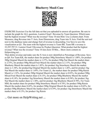 Blueberry Musli Case
EXERCISE Exercises Use the full data set that you uploaded to answer all questions. Be sure to
include the graph for ALL questions. Lumira Cloud 1 Revenue by Team Question: Which team
had the highest revenue? What was the revenue? Time 10 min Hint: Use a column chart. From
Measures, drag Revenue into Y Axis, from Dimensions, drag Team into X Axis. Find the sort tool
next to the database name and change Sort of revenue to descending. Use Save to save the
visualization as Q1. The team with the highest revenue is Team RR. Team RR s revenue is
32,297,797.51. Lumira Cloud 2 Revenue by Product Question: What product had the highest
revenue? What was the revenue? Time 10 min Zeist 10 Min.... Show more content on
Helpwriting.net ...
Then delete revenue and make sure the X Axis is now identified as Percentage of Revenue. Save
as Q4. For Team KK, the market share for product 500g Strawberry Muesli is 1.08%, for product
500g Original Muesli the market share is 1.27%, for product 500g Nut Muesli the market share
is 2.53%, for product 500g Mixed Fruit Muesli the market share is 2.15%, for product 500g
Blueberry Muesli the market share is 1.85%, for product 1kg Strawbeery Muesli the market
share is 1.34%, for product1kg Original Muesli the market share is 1.26%, and for product 1kg
Nut Muesli the market share is 1.69%. For Team LL, the market share for product 500g Raisin
Muesli is 1.32%, for product 500g Original Muesli the market share is 0.83%, for product 500g
Mixed Fruit Muesli the market share is 0.13%, for product 500g Blueberry Muesli the market
share is 0.14%, for product 1kg Strawbeery Muesli the market share is 0.54%, for product 1kg
Nut Muesli the market share is 1.30%, and for product 1kg Blueberry Muesli 0.70%. For Team
MM, the market share for product 500g Strawberry Muesli is 0.74%, for product 500g Raisin
Muesli the market share 0.42%, for product 500g Original Muesli the market share is 0.65%, for
product 500g Blueberry Muesli the market share is 0.19%, for product 1kg Strawbeery Muesli the
market share is 0.13%, for product 1kg Raisin
... Get more on HelpWriting.net ...
 