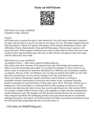Essay on Self-Esteem
Self Esteem over Logic and Beliefs
Columbia College, Missouri
Abstract
Self Esteem gives a person the right to value themselves. Our self esteem sometimes overpowers
our logic, and can lead us to act in ways that are not always our own. This paper examines how the
following theories; Theory of Cognitive Dissonance, Self Evaluation Maintenance Theory, Self
Affirmation Theory, Rationalization Trap and Self Discrepancy Theory impact a person s self
esteem decisions. Where people in different cases come to realize that the choices they have made
overpower their superior perfect logic, they have to deal with the consequences that come along
with the choices they have made.
Self Esteem over Logic and Beliefs
According to Cherry ... Show more content on Helpwriting.net ...
This clearly shows how elements of life depend on the type of knowledge and wisdom used.
When we use this knowledge and wisdom, we can better the strategies we have so that we can
achieve more. It should also be stated that individuals have different ways of looking at conflicts
or situations. Because of this vast difference, the way they accomplish tasks differs as well. Note
that when someone does not carry out his strategies well, they are bound to fail.
Theory of Cognitive Dissonance Cognitive dissonance can be defined as a feeling of
discomfort caused by performing an action that runs counter to one s customary (typically
positive) conception of oneself (Aronson, Wilson amp; Akert, 2010). The body s natural way of
keeping one s self esteem high is to counteract that by either changing our actions or to talk
ourselves into believing that what we have done was the right thing to do in the moment (2010).
For example, a female student chooses to take a job stripping in a night club after spending three
months looking for a job. She struggles with this decision mentally because she was raised in a
strict, religious household. Her up bringing and the need to pay tuition become two points that
challenge her positive self esteem. The female student will make concessions to her beliefs to keep
her self esteem high saying things like this is my only choice so
... Get more on HelpWriting.net ...
 