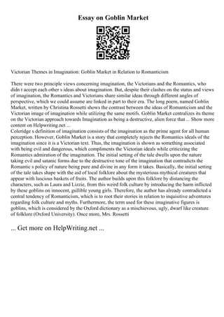 Essay on Goblin Market
Victorian Themes in Imagination: Goblin Market in Relation to Romanticism
There were two principle views concerning imagination, the Victorians and the Romantics, who
didn t accept each other s ideas about imagination. But, despite their clashes on the status and views
of imagination, the Romantics and Victorians share similar ideas through different angles of
perspective, which we could assume are linked in part to their era. The long poem, named Goblin
Market, written by Christina Rossetti shows the contrast between the ideas of Romanticism and the
Victorian image of imagination while utilizing the same motifs. Goblin Market centralizes its theme
on the Victorian approach towards Imagination as being a destructive, alien force that ... Show more
content on Helpwriting.net ...
Coleridge s definition of imagination consists of the imagination as the prime agent for all human
perception. However, Goblin Market is a story that completely rejects the Romantics ideals of the
imagination since it is a Victorian text. Thus, the imagination is shown as something associated
with being evil and dangerous, which compliments the Victorian ideals while criticizing the
Romantics admiration of the imagination. The initial setting of the tale dwells upon the nature
taking evil and satanic forms due to the destructive tone of the imagination that contradicts the
Romantic s policy of nature being pure and divine in any form it takes. Basically, the initial setting
of the tale takes shape with the aid of local folklore about the mysterious mythical creatures that
appear with luscious baskets of fruits. The author builds upon this folklore by distancing the
characters, such as Laura and Lizzie, from this weird folk culture by introducing the harm inflicted
by these goblins on innocent, gullible young girls. Therefore, the author has already contradicted a
central tendency of Romanticism, which is to root their stories in relation to inquisitive adventures
regarding folk culture and myths. Furthermore, the term used for these imaginative figures is
goblins, which is considered by the Oxford dictionary as a mischievous, ugly, dwarf like creature
of folklore (Oxford University). Once more, Mrs. Rossetti
... Get more on HelpWriting.net ...
 