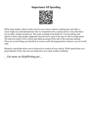 Importance Of Speeding
While many deadly vehicle wrecks involve two or more vehicles crashing into each other, a
recent single car crash demonstrates why it is important to be a cautious driver even when there
are not other vehicles around you. The crash, resulting in the death of a 14 year old boy and
injuries to three other people, happened when the driver came to the top of a hill at a high speed.
The man lost control of his vehicle and ended up going off the side of the road and crashing.
There are several things you should do to ensure a safer drivingexperience whenever you are on the
road.
Maintain a speed that allows you to always be in control of your vehicle. While speed limits are a
good indicator of how fast you can safely drive on a road, weather conditions
... Get more on HelpWriting.net ...
 