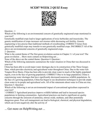 SCI207 WEEK 2 QUIZ Essay
Question : 1
Which of the following is an environmental concern of genetically engineered crops mentioned in
your text?
Genetically modified crops lead to larger applications of toxic herbicides and insecticides. The
genetic modification of crops increases soil erosion while decreasing soil fertility. Genetic
engineering is less precise than traditional methods of crossbreeding. CORRECT Genes from
genetically modified crops may transfer to non genetically modified crops. INCORRECT All of the
above are environmental concerns of genetically engineered crops.
2. Question :
What is the central theme of The first green revolution section in Chapter 3.1 of your text? The
green revolution ... Show more content on Helpwriting.net ...
None of the above are the central theme. Question 4. Question :
Which of the following statements summarizes the water situation in China that was discussed in
your text
China has been able to avoid major water shortages due to its construction of the Three Gorges
Dam, which provides electricity and agricultural water throughout China. Due to the water rich
Yangtze River Basin, China has been able to provide clean water to much of the highly populated
region, even in the face of growing population. CORRECT Due to its large population, China is
experiencing water shortages that have significantly decreased numerous wildlife populations. In
the face of a growing population, China has begun to use desalination techniques to provide ample
clean water to its people and agricultural soils. All of the statements about water in China are true.
Question 5. Question :
Which of the following is not an environmental impact of conventional agriculture expressed in
your text?
: CORRECT Agricultural practices improve wildlife habitats and lead to increased species
populations in farming communities. Agricultural practices can lead to significant air quality
concerns through the emission of ammonia, nitrous oxide, methane, and other potentially
dangerous gases. Poor soil management can lead to biological, chemical, and physical degradation,
which can in turn negatively alter the activity of
... Get more on HelpWriting.net ...
 