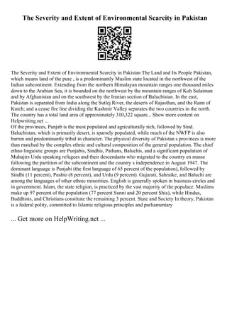The Severity and Extent of Environmental Scarcity in Pakistan
The Severity and Extent of Environmental Scarcity in Pakistan The Land and Its People Pakistan,
which means land of the pure , is a predominantly Muslim state located in the northwest of the
Indian subcontinent. Extending from the northern Himalayan mountain ranges one thousand miles
down to the Arabian Sea, it is bounded on the northwest by the mountain ranges of Koh Sulaiman
and by Afghanistan and on the southwest by the Iranian section of Baluchistan. In the east,
Pakistan is separated from India along the Sutlej River, the deserts of Rajasthan, and the Rann of
Kutch; and a cease fire line dividing the Kashmir Valley separates the two countries in the north.
The country has a total land area of approximately 310,322 square... Show more content on
Helpwriting.net ...
Of the provinces, Punjab is the most populated and agriculturally rich, followed by Sind.
Baluchistan, which is primarily desert, is sparsely populated, while much of the NWFP is also
barren and predominantly tribal in character. The physical diversity of Pakistan s provinces is more
than matched by the complex ethnic and cultural composition of the general population. The chief
ethno linguistic groups are Punjabis, Sindhis, Pathans, Baluchis, and a significant population of
Muhajirs Urdu speaking refugees and their descendants who migrated to the country en masse
following the partition of the subcontinent and the country s independence in August 1947. The
dominant language is Punjabi (the first language of 65 percent of the population), followed by
Sindhi (11 percent), Pushto (8 percent), and Urdu (9 percent). Gujarati, Sahraike, and Baluchi are
among the languages of other ethnic minorities. English is generally spoken in business circles and
in government. Islam, the state religion, is practiced by the vast majority of the populace. Muslims
make up 97 percent of the population (77 percent Sunni and 20 percent Shia), while Hindus,
Buddhists, and Christians constitute the remaining 3 percent. State and Society In theory, Pakistan
is a federal polity, committed to Islamic religious principles and parliamentary
... Get more on HelpWriting.net ...
 
