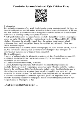 Correlation Between Music and IQ in Children Essay
1. Introduction
This project investigates the effect which the playing of a musical instrument namely the drums has
on one s intelligence and academic ability. A search of the literature reveals that studies of this kind
have been conducted by other researchers in many parts of the world and has led to the conclusion
that music is an extremely healthy activity to be involved in.
A study conducted on school children in America concluded that children who took voice or piano
lessons had higher IQ s at the end of the year than those who did not (Munsey, 2006). Dye (2012)
reinforces this, stating that scientific research shows that studying music improves school
performance. Gaser and Schlaug (2003) showed that musicians learn advanced ... Show more
content on Helpwriting.net ...
The aim of this study is to ascertain whether learning to play the drums increases one s IQ score or
not. Will learners who take daily drum lessons for two weeks improve their intelligence by
improving their memories and having their brains stimulated?
2.Review of Literature
A number of studies showing the relationship between the playing of musical instruments and IQ
development are discussed below. A few studies on the effect of drum lessons on brain
development are also considered.
2.1 Correlation between Music and IQ in children
In Canada, Schellenberg conducted a study on school children and college students and
concluded that those who took voice or piano lessons had higher IQ s at the end of the year than
those who did not (Munsey, 2006). Schellenberg also studied whether the effect of an increase in
IQ would continue to improve with more than a year s lessons and his most recent work has
proven that this is in fact the case. The study found that young adults who had taken music lessons
in childhood did have higher IQ s and better high school grades than people who didn t. He
concluded that college students who had played a musical instrument regularly as children were
two points ahead in IQ compared to their
... Get more on HelpWriting.net ...
 