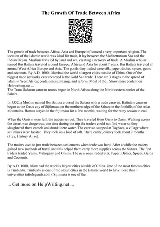 The Growth Of Trade Between Africa
The growth of trade between Africa, Asia and Europe influenced a very important religion. The
location of the Islamic world was ideal for trade, it lay between the Mediterranean Sea and the
Indian Ocean. Muslims traveled by land and sea, creating a network of trade. A Muslim scholar
named Ibn Battuta traveled around Europe, Africaand Asia for about 7 years. Ibn Battuta traveled all
around West Africa, Europe and Asia. The goods they traded were silk, paper, dishes, spices, gems
and coconuts. By A.D. 1000, Islamhad the world s largest cities outside of China. One of the
biggest trade networks ever recorded is the Gold Salt trade. There are 3 stages to the spread of
Islam in West Africa; containment, mixing, and reform. Most of the... Show more content on
Helpwriting.net ...
The Trans Saharan caravan routes began in North Africa along the Northwestern border of the
Sahara.
In 1352, a Muslim named Ibn Battuta crossed the Sahara with a trade caravan. Battuta s caravan
began at the Oasis city of Sijilmasa, on the northern edge of the Sahara in the foothills of the Atlas
Mountains. Battuta stayed in the Sijilmasa for a few months, waiting for the rainy season to end.
When the Oasis s were full, the traders set out. They traveled from Oasis to Oasis. Walking across
the desert was dangerous, one time during the trip the traders could not find water so they
slaughtered there camels and drank there water. The caravan stopped at Taghaza, a village where
salt mines were located. They took on a load of salt. There entire journey took about 2 months
(Frey, History Alive).
The traders used to just trade between settlements when trade was hard. After a while the traders
gained new methods of travel and this helped them carry more supplies across the Sahara. The first
traders traded Yams, Mahogany and Grains. The new ones traded Silk, Paper, Dishes, Spices, Gems
and Coconuts.
By A.D. 1000, Islam had the world s largest cities outside of China. One of the most famous cities
is Timbuktu. Timbuktu is one of the oldest cities in the Islamic world to have more than 1
universities (afrolegends.com). Sijilmasa is one of the
... Get more on HelpWriting.net ...
 