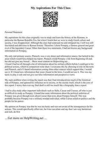 My Aspirations For This Class
Personal Statement
My aspirations for this class originally was to study and learn the history of the Romans, in
particular the Roman Republic Era, but when I learnt that we were to study Greek culture and
society, I was disappointed. Although the class had surprised me and intrigued me, I still was still
fascinated and oblivious to Roman history. Therefore I chose Pompey, a famous general and great
rival of the legendary Caesar. Other than these two statements, I had not known any background
information on Pompey.
My only real primary source, Plutarch, was a very direct and informative source, but lacked in the
areas which would have helped my report. Plutarch retold Pompey s life from beginning till end,
but did not give any biased ... Show more content on Helpwriting.net ...
I found I had to sift through a lot of information about his military efforts before I could get to his
political actions, which in comparison were short. I overcame this by choosing to rely on the texts
and Plutarch, and if I found information coming from other sources which support that, I would
use it. If I found new information that wasn t found in the texts, I would not use it. This was my
tactic to play it safe and not give out false information and perspective views.
My main problem when writing the report was that I had introduced too much of the historical
side of Pompey, and ignored his influence on to society, or the society itself, which is the core of
this report. I worry that even my final draft is still too much like a biography than a report.
I had to also study other important individuals such as Sulla, Caesar and Crassus, all who is just
as difficult to study as Pompey. I found that more information about the political ambition of
Pompey was given through texts about Caesar than texts about Pompey himself. This was
probably because Pompey was a military minded individual, while Caesar relied on politics and the
people for his power.
My opinion on Pompey was that he was too hasty and was not aware of the consequences for his
actions. This would specifically affect me, for I too can relate and say that I am very boisterous
and rash, do first
... Get more on HelpWriting.net ...
 