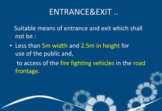 Suitable means of entrance and exit which shall
not be :
• Less than 5m width and 2.5m in height for
use of the public and,
to access of the fire fighting vehicles in the road
frontage.
ENTRANCE&EXIT ..
 