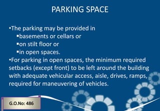 •The parking may be provided in
basements or cellars or
on stilt floor or
in open spaces.
•For parking in open spaces, the minimum required
setbacks (except front) to be left around the building
with adequate vehicular access, aisle, drives, ramps,
required for maneuvering of vehicles.
PARKING SPACE
 