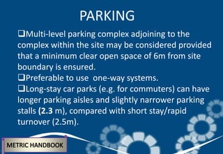 Multi-level parking complex adjoining to the
complex within the site may be considered provided
that a minimum clear open space of 6m from site
boundary is ensured.
Preferable to use one-way systems.
Long-stay car parks (e.g. for commuters) can have
longer parking aisles and slightly narrower parking
stalls (2.3 m), compared with short stay/rapid
turnover (2.5m).
PARKING
 