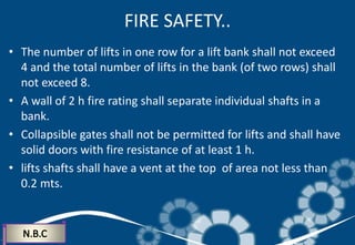 FIRE SAFETY..
• The number of lifts in one row for a lift bank shall not exceed
4 and the total number of lifts in the bank (of two rows) shall
not exceed 8.
• A wall of 2 h fire rating shall separate individual shafts in a
bank.
• Collapsible gates shall not be permitted for lifts and shall have
solid doors with fire resistance of at least 1 h.
• lifts shafts shall have a vent at the top of area not less than
0.2 mts.
 
