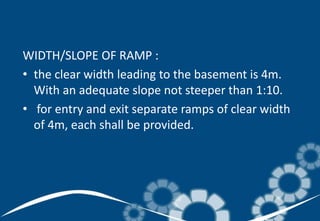 WIDTH/SLOPE OF RAMP :
• the clear width leading to the basement is 4m.
With an adequate slope not steeper than 1:10.
• for entry and exit separate ramps of clear width
of 4m, each shall be provided.
 