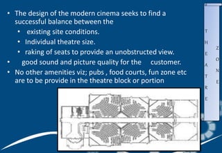 • The design of the modern cinema seeks to find a
successful balance between the
• existing site conditions.
• Individual theatre size.
• raking of seats to provide an unobstructed view.
• good sound and picture quality for the customer.
• No other amenities viz; pubs , food courts, fun zone etc
are to be provide in the theatre block or portion
T
H
E
A
T
R
E
Z
O
N
E
 