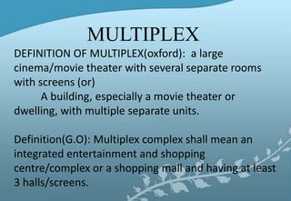 MULTIPLEX
DEFINITION OF MULTIPLEX(oxford): a large
cinema/movie theater with several separate rooms
with screens (or)
A building, especially a movie theater or
dwelling, with multiple separate units.
Definition(G.O): Multiplex complex shall mean an
integrated entertainment and shopping
centre/complex or a shopping mall and having at least
3 halls/screens.
 