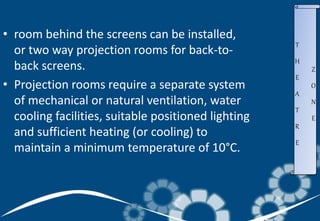 • room behind the screens can be installed,
or two way projection rooms for back-to-
back screens.
• Projection rooms require a separate system
of mechanical or natural ventilation, water
cooling facilities, suitable positioned lighting
and sufficient heating (or cooling) to
maintain a minimum temperature of 10°C.
T
H
E
A
T
R
E
Z
O
N
E
 