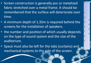 • Screen construction is generally pvc or metalized
fabric stretched over a metal frame. It should be
remembered that the surface will deteriorate over
time.
• A minimum depth of 1.35m is required behind the
screens for the installation of speakers.
• the number and position of which usually depends
on the type of sound system and the size of the
auditorium.
• Space must also be left for the tabs (curtains) and
mechanical systems to the side of the screen.
T
H
E
A
T
R
E
Z
O
N
E
 
