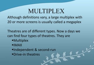 Although definitions vary, a large multiplex with
20 or more screens is usually called a megaplex
Theatres are of different types. Now a days we
can find four types of theatres. They are
Multiplex
IMAX
Independent & second-run
Drive-in theatres
MULTIPLEX
 