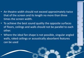 • An theatre width should not exceed approximately twice
that of the screen and its length no more than three
times the screen width.
• To achieve the best sound quality the opposite surfaces
of floors, ceilings and walls should not be parallel to each
other.
• Where the ideal fan shape is not possible, singular angled
walls, raked ceilings or acoustically absorbent features
can be used.
T
H
E
A
T
R
E
Z
O
N
E
 