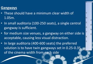 Gangways
• These should have a minimum clear width of
1.05m.
• In small auditoria (100-250 seats), a single central
gangway is sufficient.
• for medium size venues, a gangway on either side is
acceptable, causing less visual distraction.
• In large auditoria (400-600 seats) the preferred
solution is to have twin gangways set in 0.25-0.35
of the cinema width from each side.
T
H
E
A
T
R
E
Z
O
N
E
 
