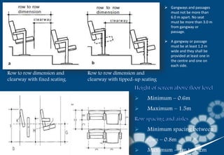 Row to row dimension and
clearway with fixed seating.
Row to row dimension and
clearway with tipped-up seating
 Minimum – 0.6m
 Maximum – 1.5m
 Minimum spacing between
rows – 0.8m
 Maximum – 1m to 1.2m
 Gangways and passages
must not be more than
6.0 m apart. No seat
must be more than 3.0 m
from gangway or
passage.
 A gangway or passage
must be at least 1.2 m
wide and they shall be
provided at least one in
the centre and one on
each side.
 