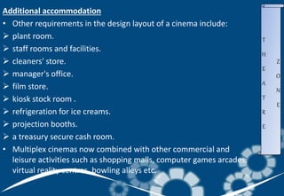 Additional accommodation
• Other requirements in the design layout of a cinema include:
 plant room.
 staff rooms and facilities.
 cleaners' store.
 manager's office.
 film store.
 kiosk stock room .
 refrigeration for ice creams.
 projection booths.
 a treasury secure cash room.
• Multiplex cinemas now combined with other commercial and
leisure activities such as shopping malls, computer games arcades,
virtual reality centres, bowling alleys etc.
T
H
E
A
T
R
E
Z
O
N
E
 