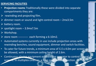 SERVICING FACILITIES
• Projection rooms Traditionally these were divided into separate
compartments they are:
 rewinding and projecting film.
 dimmer room or sound and light control room – 2mx3.5m
 battery room.
 spotlight room – 3.9mx7.5m
 Workshop.
 store room ----------- each forming a 6-10m2.
• Automated systems currently in use include projection areas with
rewinding benches, sound equipment, dimmer and switch facilities.
• To cater for future trends, a minimum area of 5.5 x 4.0m per screen should
be allowed, with a minimum ceiling height of 2.6m.
• Continuous playing equipment enables one operator to control several
screens. In multiplex cinemas, a long continuous projection.
T
H
E
A
T
R
E
Z
O
N
E
 