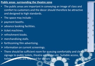 Public areas surrounding the theatre zone
• The public areas are important in conveying an image of class and
comfort to customers and the decor should therefore be attractive
and designed to high standards.
• The space may include :
 payment booths.
 advance booking facilities.
 ticket machines.
 refreshment kiosks.
 merchandising stalls.
 forthcoming film advertising.
 information on current screenings.
• There should be sufficient room for queuing comfortably and clear
signage to public toilets, theatre entrances etc. Suitable access,
toilets and lifts are required for visitors with disabilities.
T
H
E
A
T
R
E
Z
O
N
E
 
