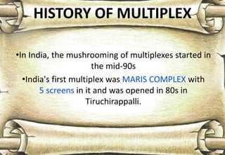 HISTORY OF MULTIPLEX
•In India, the mushrooming of multiplexes started in
the mid-90s
•India's first multiplex was MARIS COMPLEX with
5 screens in it and was opened in 80s in
Tiruchirappalli.
 