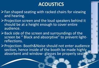 ACOUSTICS
Fan shaped seating with racked chairs for viewing
and hearing.
Projection screen and the loud speakers behind it
should be at a height enough to cover entire
audience.
Back side of the screen and surroundings of the
screen be “ Black and absorptive” to prevent light-
reflections.
Projection- Booth&Noise should not enter audience
section, hence inside of the booth be made highly
absorbent and window- glasses be properly sealed.
T
H
E
A
T
R
E
Z
O
N
E
 