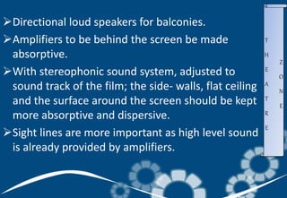 Directional loud speakers for balconies.
Amplifiers to be behind the screen be made
absorptive.
With stereophonic sound system, adjusted to
sound track of the film; the side- walls, flat ceiling
and the surface around the screen should be kept
more absorptive and dispersive.
Sight lines are more important as high level sound
is already provided by amplifiers.
T
H
E
A
T
R
E
Z
O
N
E
 